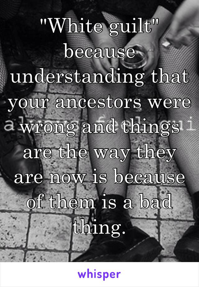 "White guilt" because understanding that your ancestors were wrong and things are the way they are now is because of them is a bad thing. 

Right 🙄