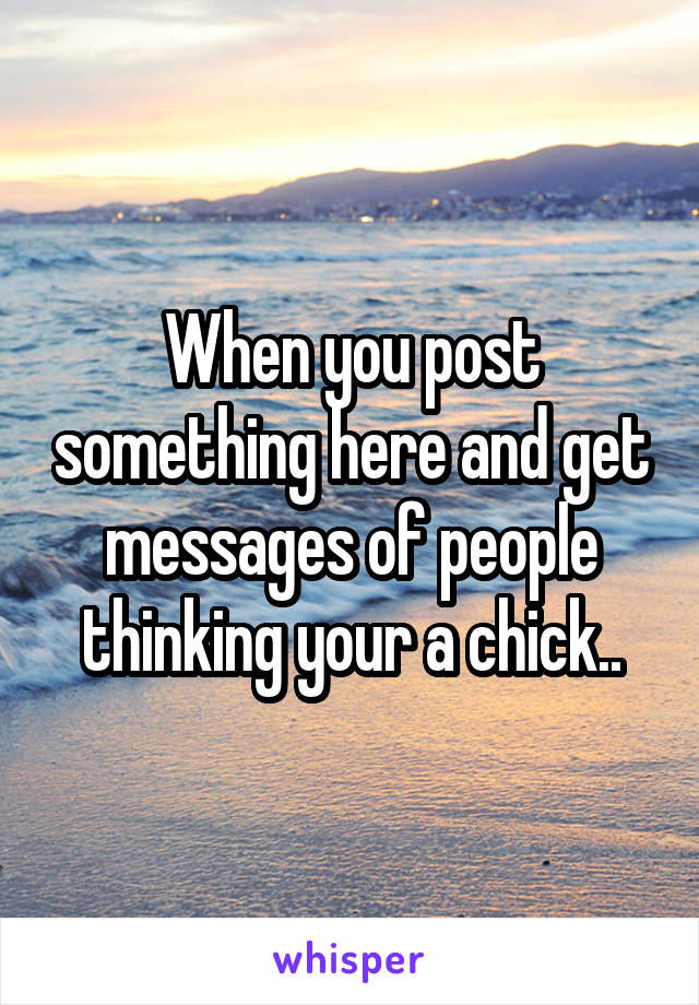 When you post something here and get messages of people thinking your a chick..