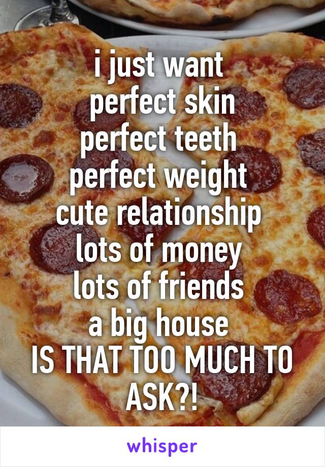 i just want 
perfect skin
perfect teeth 
perfect weight 
cute relationship 
lots of money 
lots of friends 
a big house 
IS THAT TOO MUCH TO ASK?!