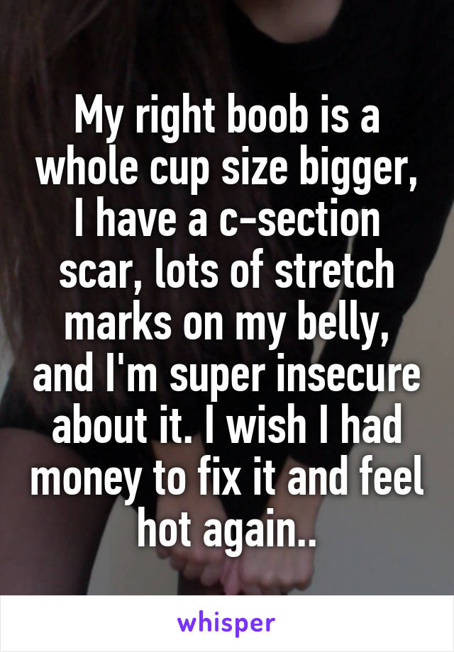 My right boob is a whole cup size bigger, I have a c-section scar, lots of stretch marks on my belly, and I'm super insecure about it. I wish I had money to fix it and feel hot again..