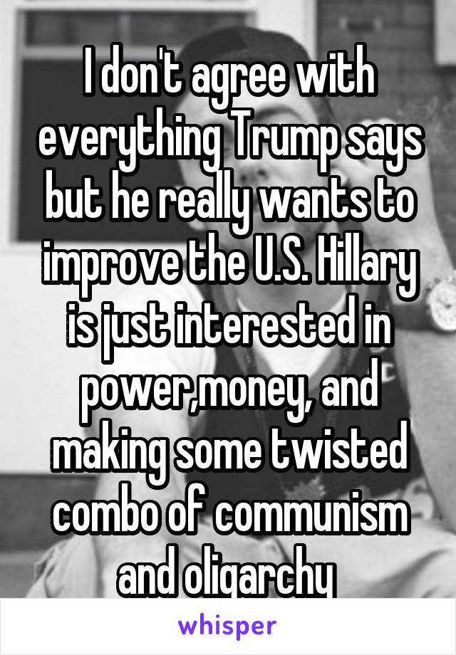 I don't agree with everything Trump says but he really wants to improve the U.S. Hillary is just interested in power,money, and making some twisted combo of communism and oligarchy 