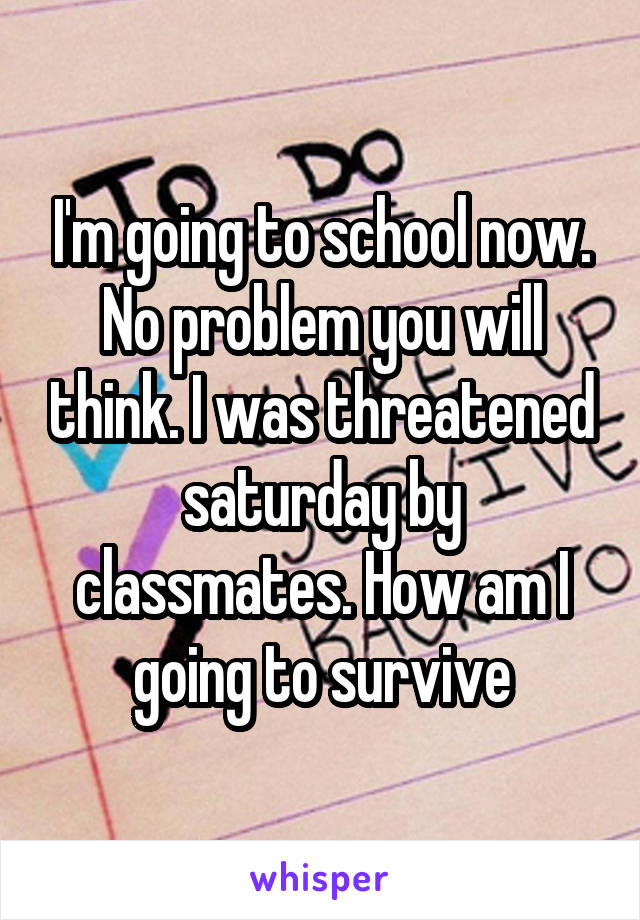 I'm going to school now. No problem you will think. I was threatened saturday by classmates. How am I going to survive