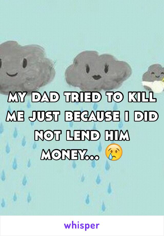 my dad tried to kill me just because i did not lend him money... 😢