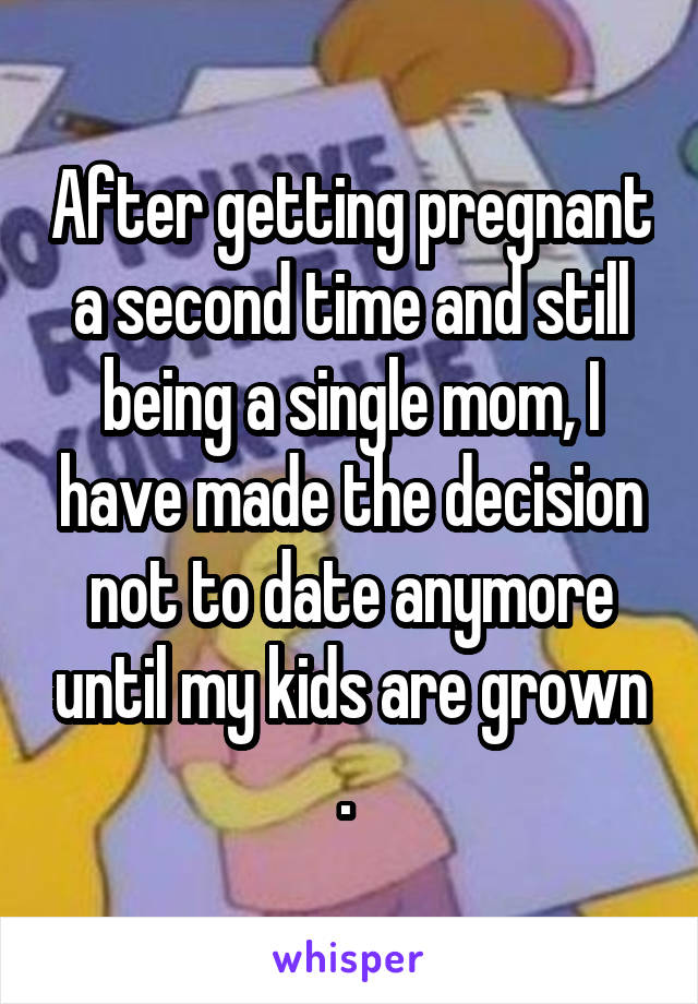 After getting pregnant a second time and still being a single mom, I have made the decision not to date anymore until my kids are grown . 