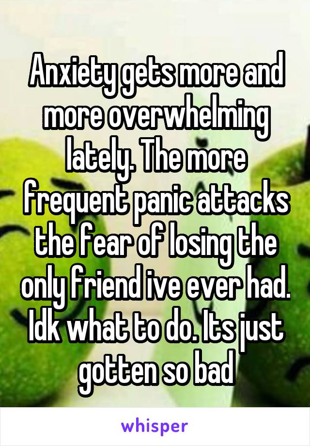 Anxiety gets more and more overwhelming lately. The more frequent panic attacks the fear of losing the only friend ive ever had. Idk what to do. Its just gotten so bad