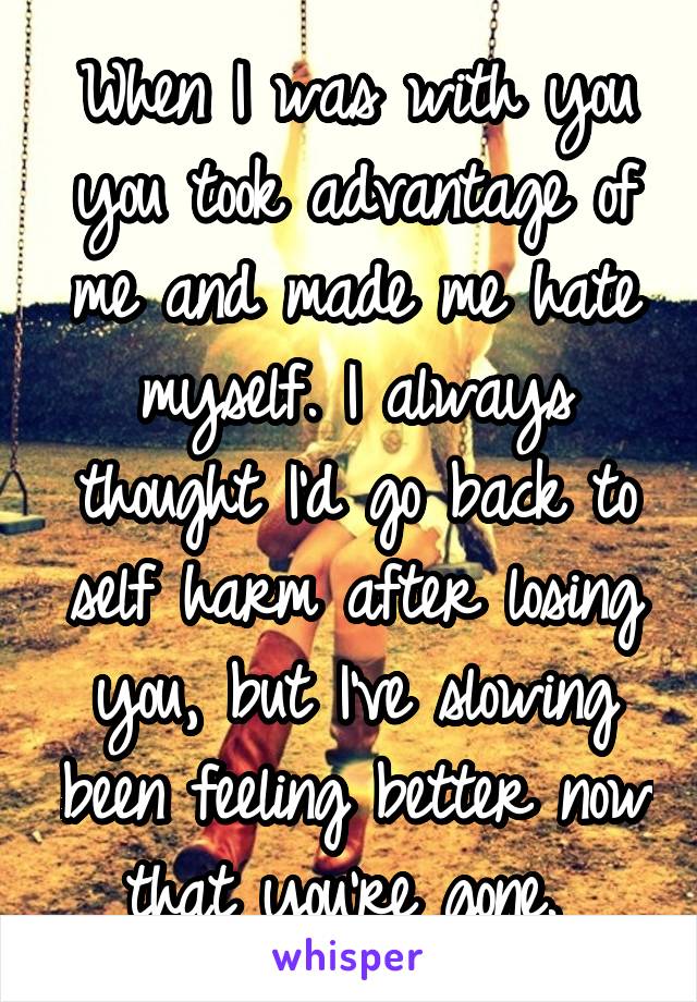 When I was with you you took advantage of me and made me hate myself. I always thought I'd go back to self harm after losing you, but I've slowing been feeling better now that you're gone. 