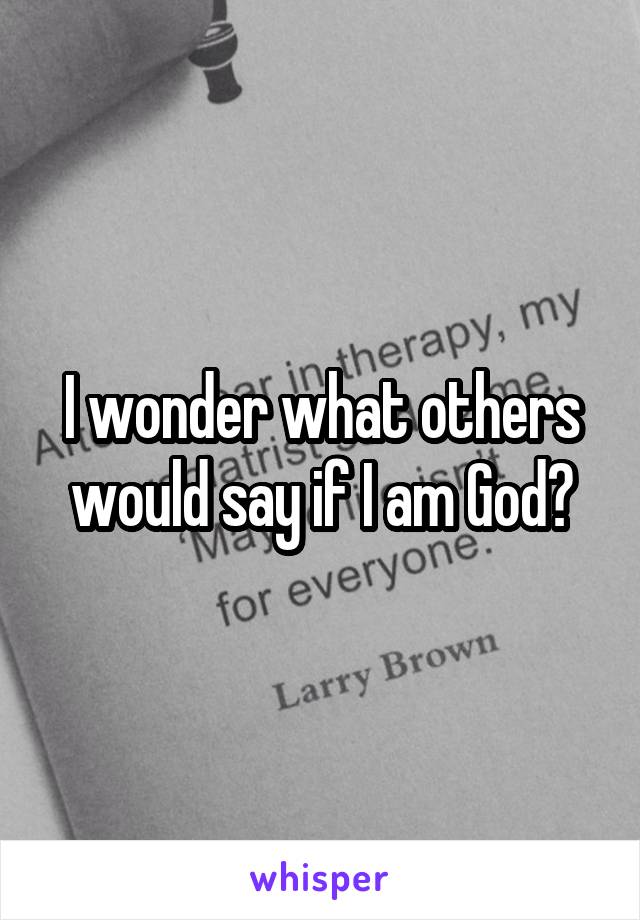 I wonder what others would say if I am God?