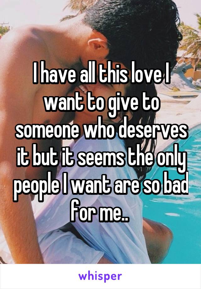 I have all this love I want to give to someone who deserves it but it seems the only people I want are so bad for me.. 