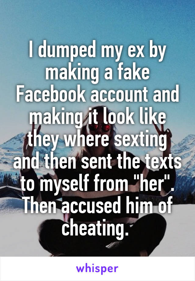 I dumped my ex by making a fake Facebook account and making it look like they where sexting and then sent the texts to myself from "her". Then accused him of cheating. 