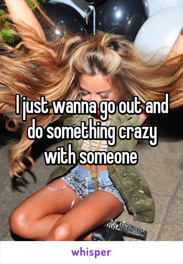 I just wanna go out and do something crazy with someone 