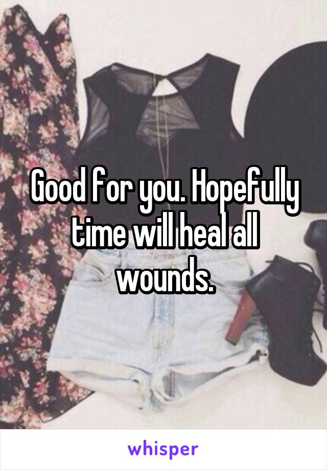 Good for you. Hopefully time will heal all wounds.