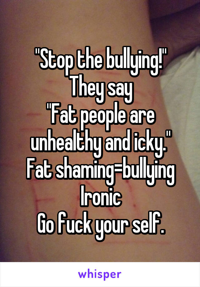 "Stop the bullying!"
They say
"Fat people are unhealthy and icky."
Fat shaming=bullying
Ironic
Go fuck your self.