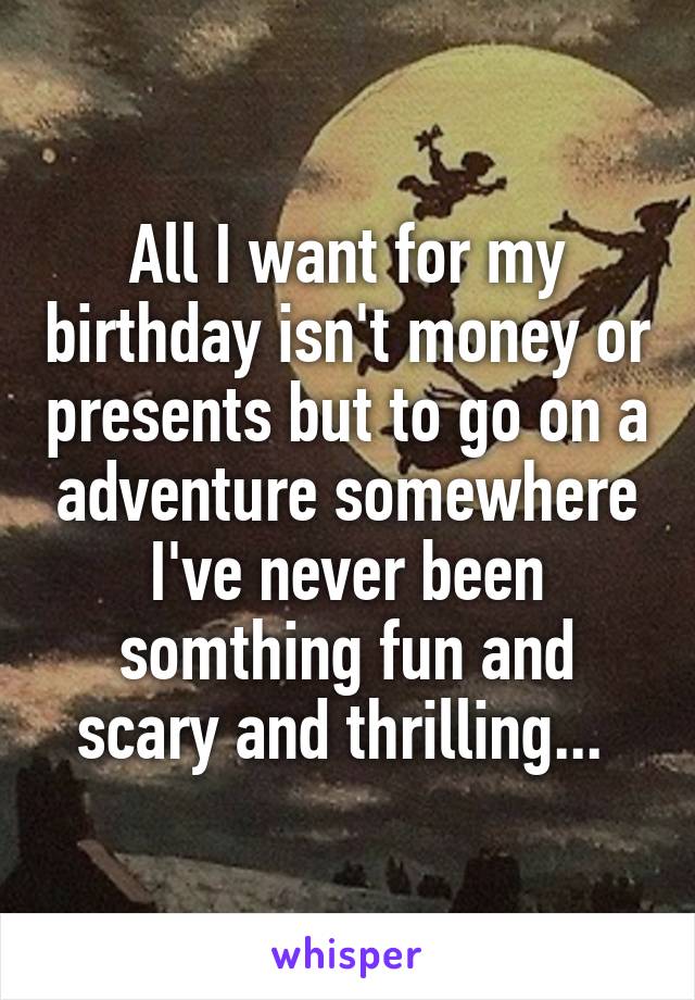 All I want for my birthday isn't money or presents but to go on a adventure somewhere I've never been somthing fun and scary and thrilling... 