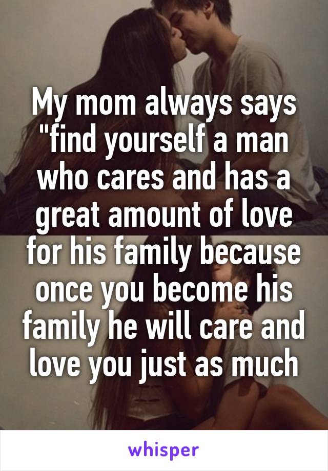 My mom always says "find yourself a man who cares and has a great amount of love for his family because once you become his family he will care and love you just as much