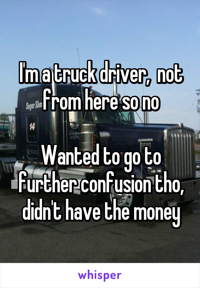 I'm a truck driver,  not from here so no

Wanted to go to further confusion tho, didn't have the money