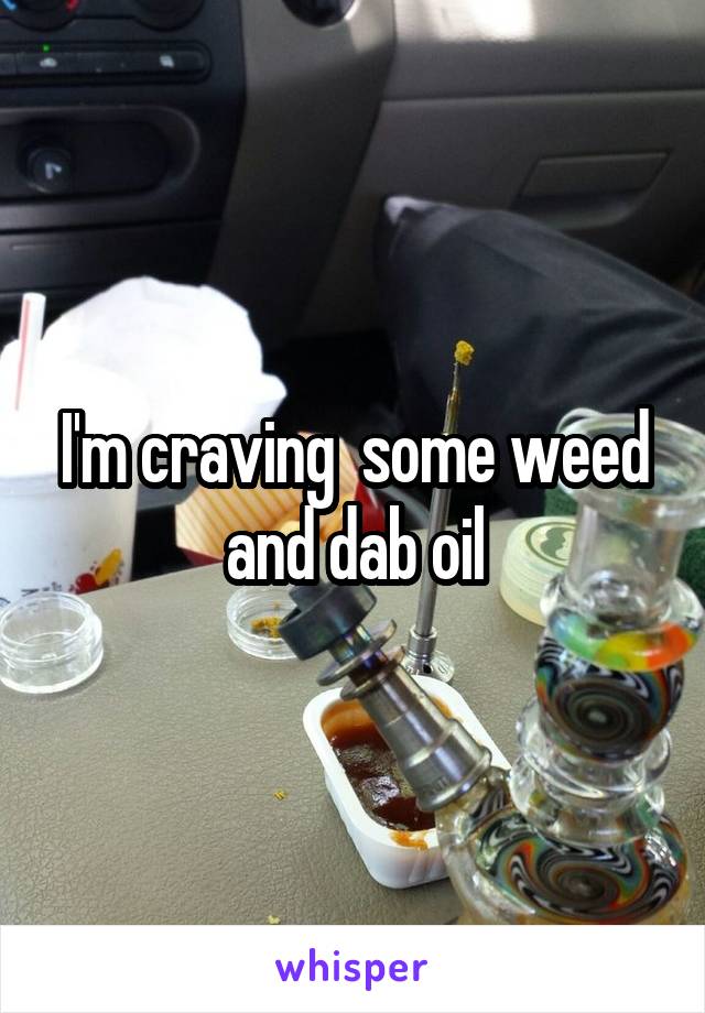 I'm craving  some weed and dab oil