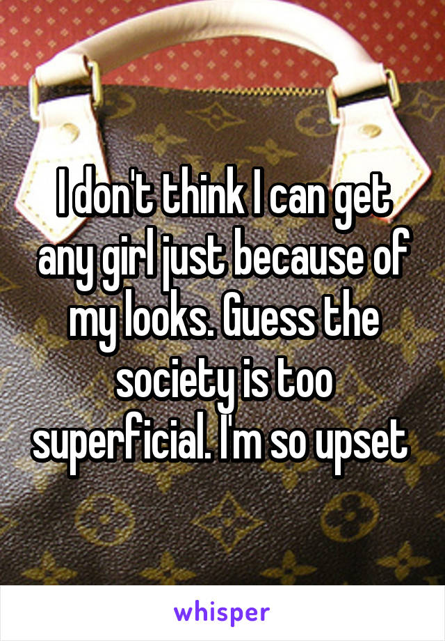 I don't think I can get any girl just because of my looks. Guess the society is too superficial. I'm so upset 