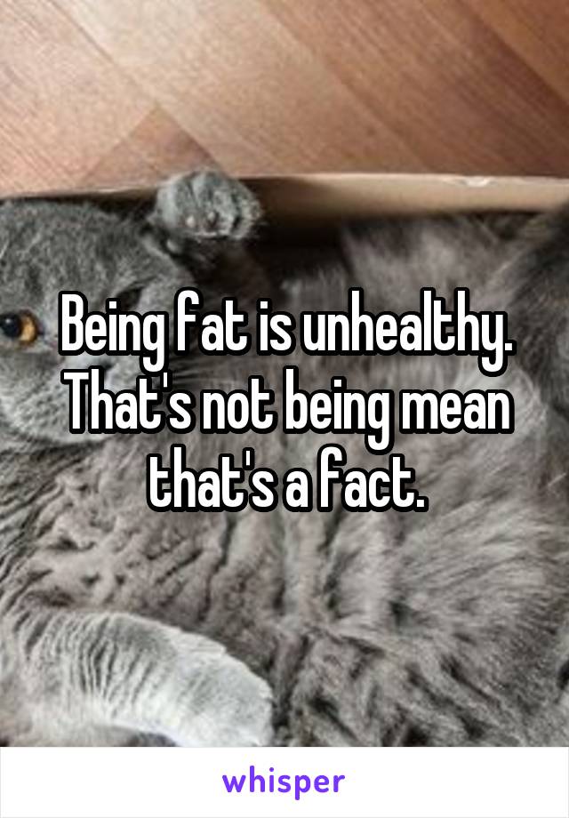 Being fat is unhealthy. That's not being mean that's a fact.