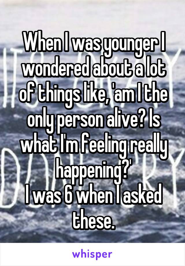 When I was younger I wondered about a lot of things like, 'am I the only person alive? Is what I'm feeling really happening?'
I was 6 when I asked these.