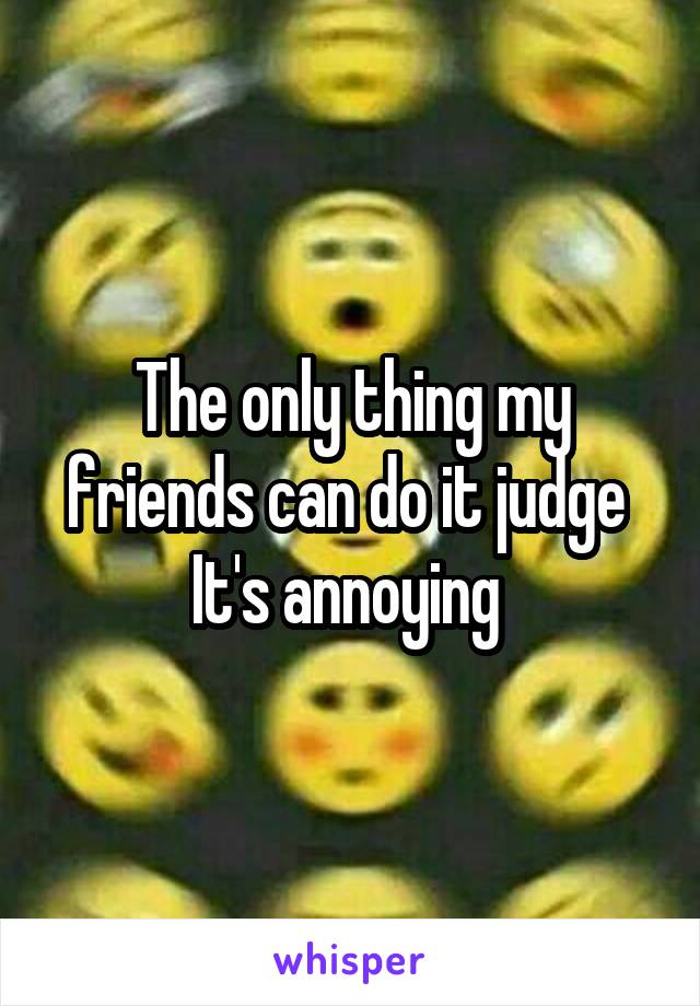 The only thing my friends can do it judge 
It's annoying 