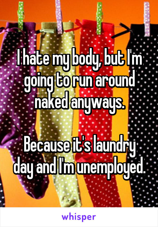 I hate my body, but I'm going to run around naked anyways.

Because it's laundry day and I'm unemployed.