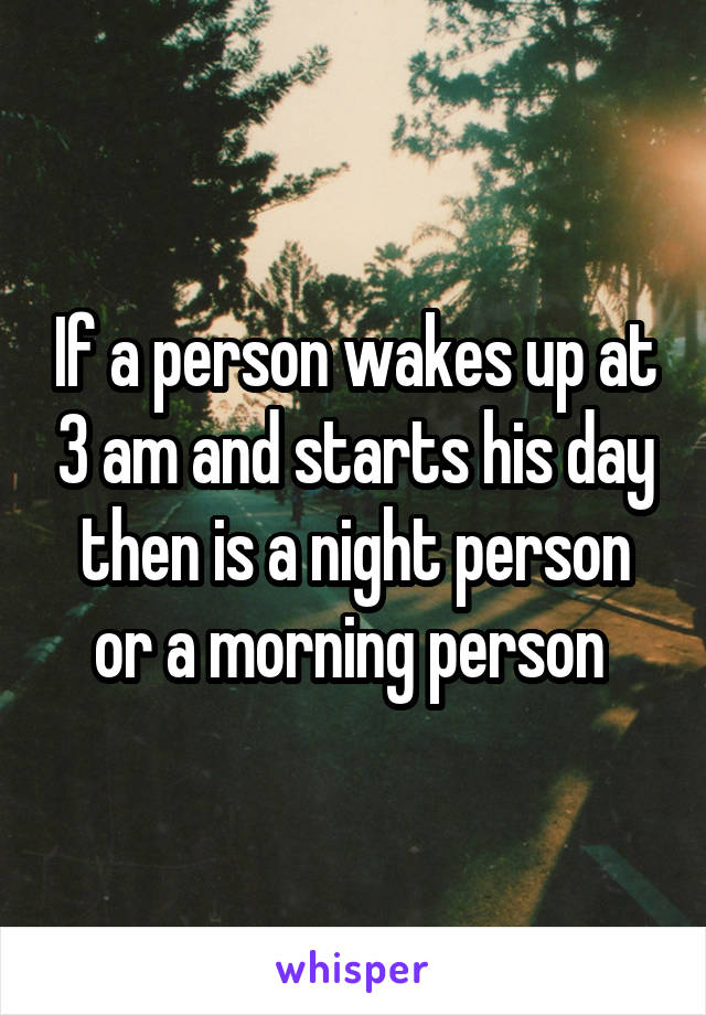 If a person wakes up at 3 am and starts his day then is a night person or a morning person 