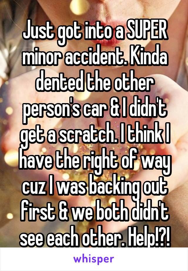 Just got into a SUPER minor accident. Kinda dented the other person's car & I didn't get a scratch. I think I have the right of way cuz I was backing out first & we both didn't see each other. Help!?!