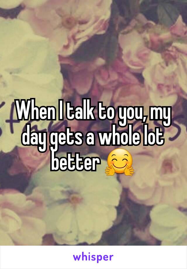 When I talk to you, my day gets a whole lot better 🤗