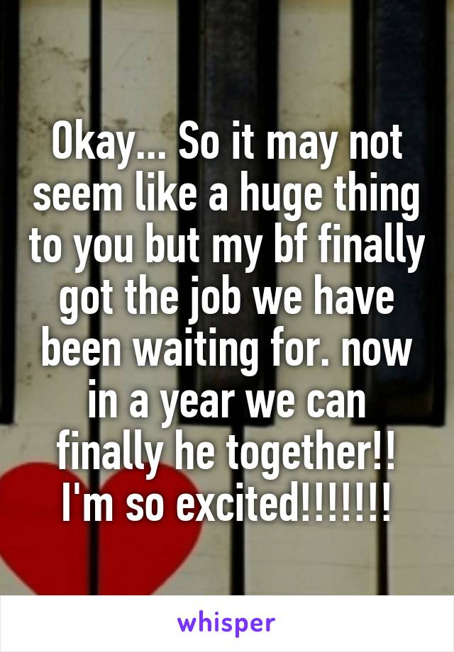 Okay... So it may not seem like a huge thing to you but my bf finally got the job we have been waiting for. now in a year we can finally he together!! I'm so excited!!!!!!!