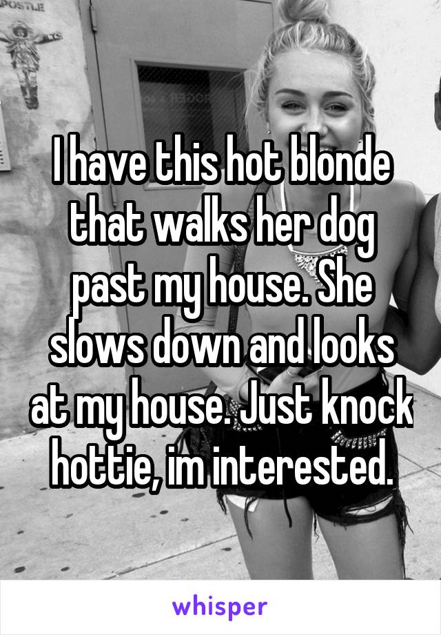 I have this hot blonde that walks her dog past my house. She slows down and looks at my house. Just knock hottie, im interested.