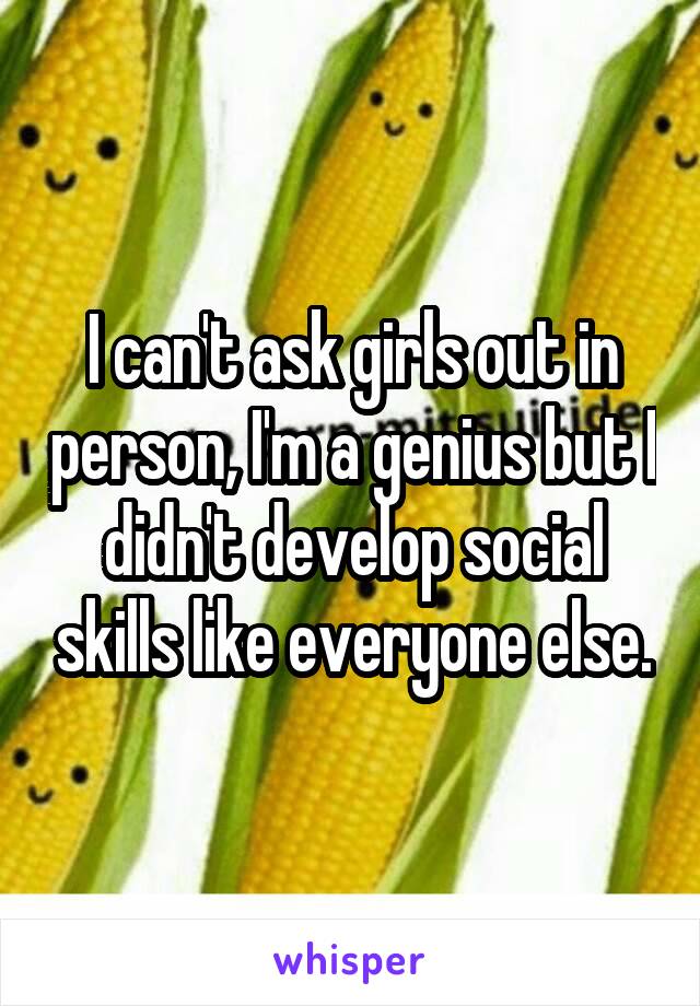 I can't ask girls out in person, I'm a genius but I didn't develop social skills like everyone else.