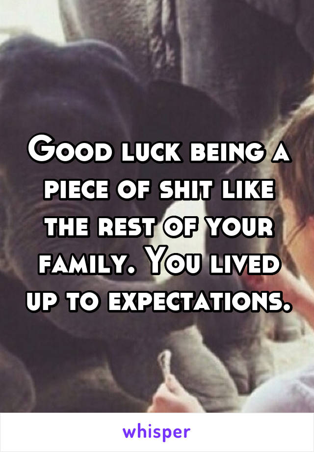 Good luck being a piece of shit like the rest of your family. You lived up to expectations.