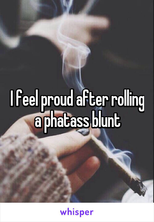 I feel proud after rolling a phatass blunt