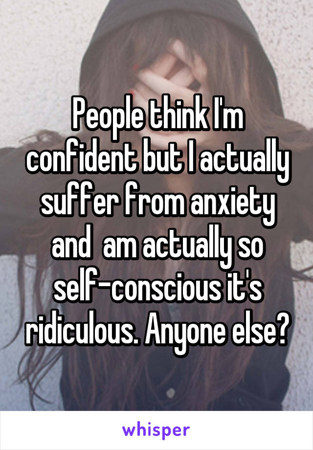 People think I'm confident but I actually suffer from anxiety and  am actually so self-conscious it's ridiculous. Anyone else?