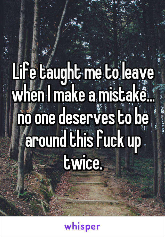 Life taught me to leave when I make a mistake... no one deserves to be around this fuck up twice.