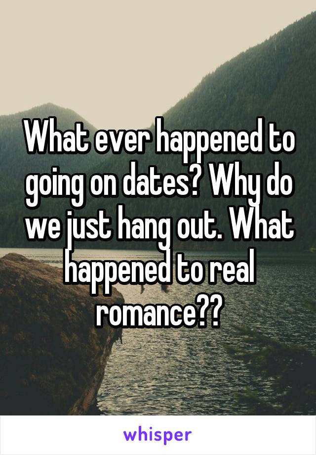 What ever happened to going on dates? Why do we just hang out. What happened to real romance??