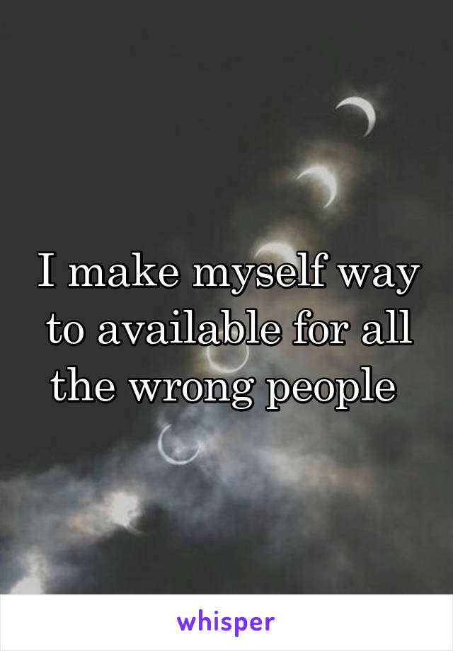 I make myself way to available for all the wrong people 