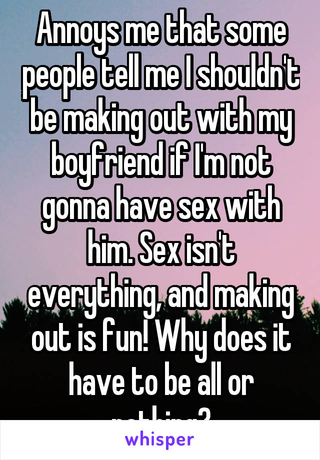 Annoys me that some people tell me I shouldn't be making out with my boyfriend if I'm not gonna have sex with him. Sex isn't everything, and making out is fun! Why does it have to be all or nothing?