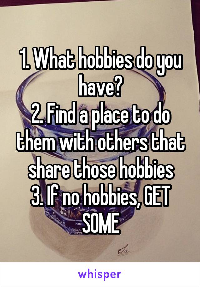 1. What hobbies do you have?
2. Find a place to do them with others that share those hobbies
3. If no hobbies, GET SOME