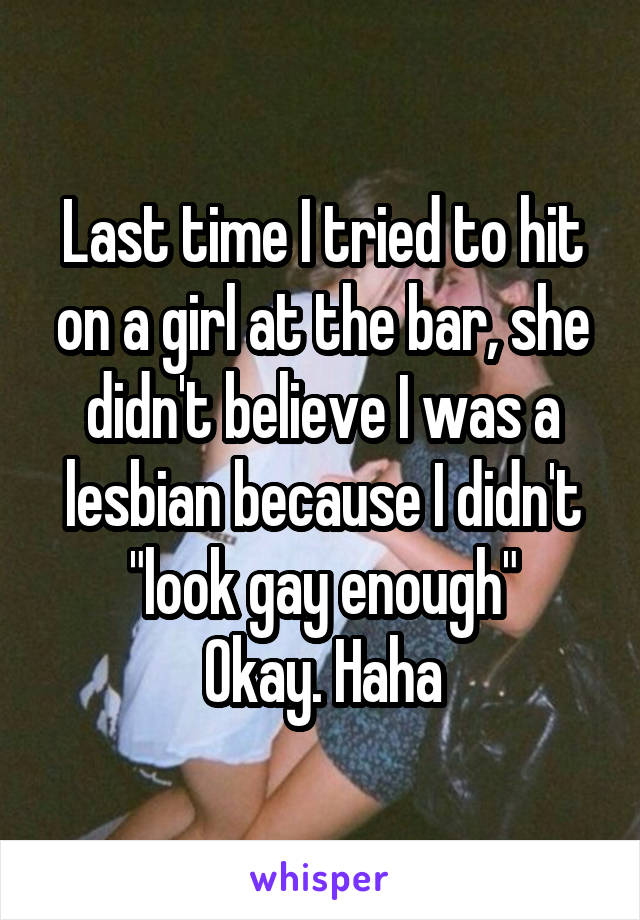 Last time I tried to hit on a girl at the bar, she didn't believe I was a lesbian because I didn't "look gay enough"
Okay. Haha