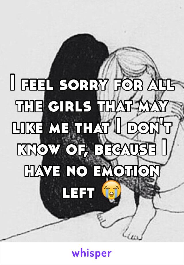 I feel sorry for all the girls that may like me that I don't know of, because I have no emotion left 😭