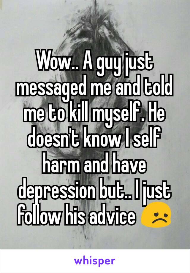 Wow.. A guy just messaged me and told me to kill myself. He doesn't know I self harm and have depression but.. I just follow his advice 😞