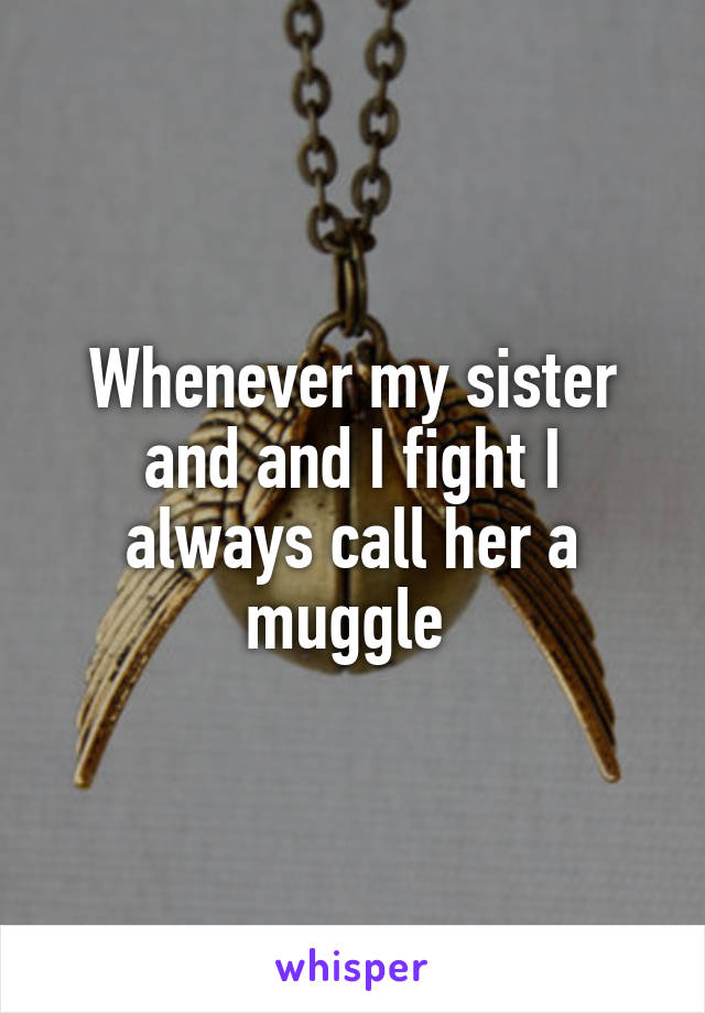 Whenever my sister and and I fight I always call her a muggle 