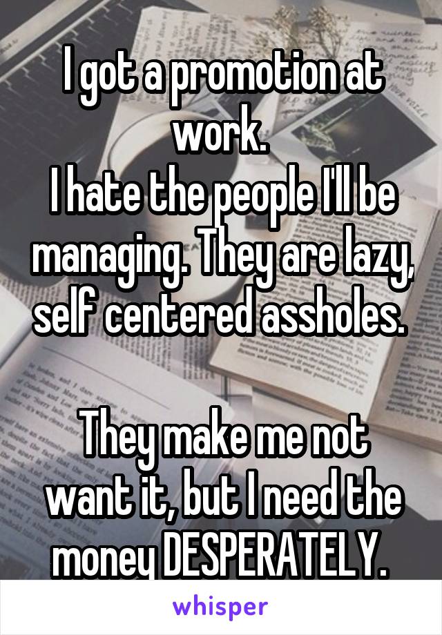 I got a promotion at work. 
I hate the people I'll be managing. They are lazy, self centered assholes. 

They make me not want it, but I need the money DESPERATELY. 