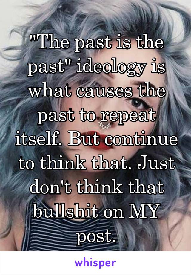 "The past is the past" ideology is what causes the past to repeat itself. But continue to think that. Just don't think that bullshit on MY post.