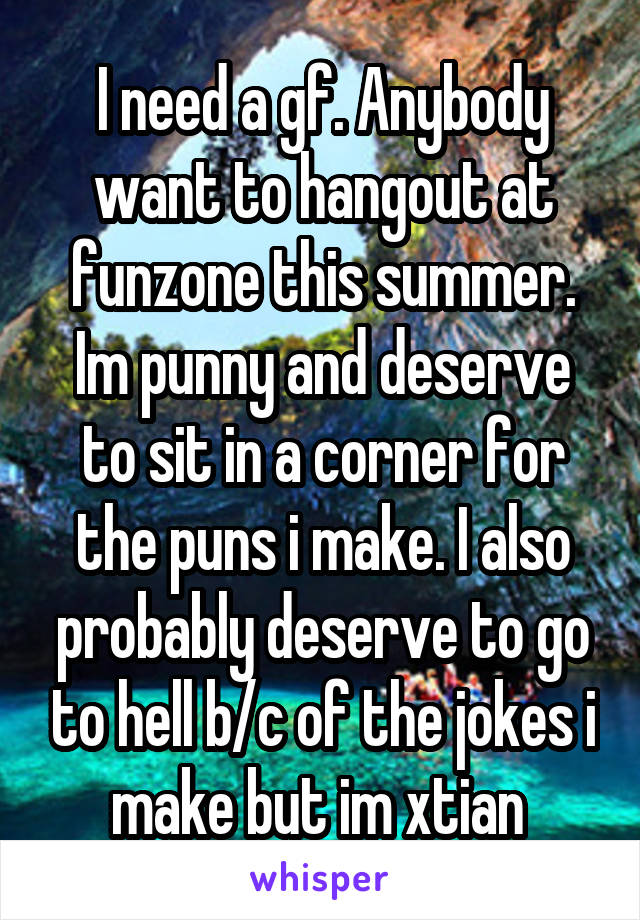 I need a gf. Anybody want to hangout at funzone this summer. Im punny and deserve to sit in a corner for the puns i make. I also probably deserve to go to hell b/c of the jokes i make but im xtian 