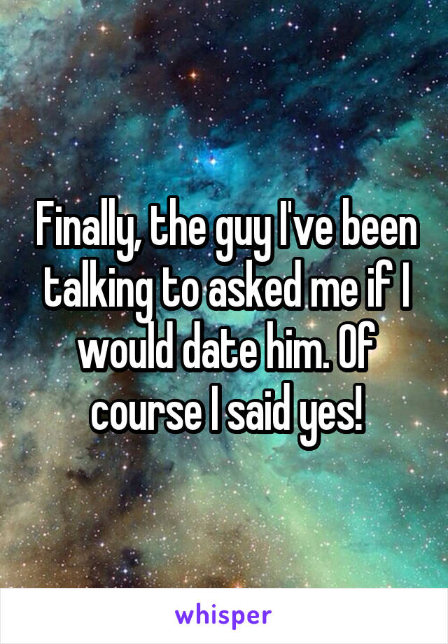 Finally, the guy I've been talking to asked me if I would date him. Of course I said yes!