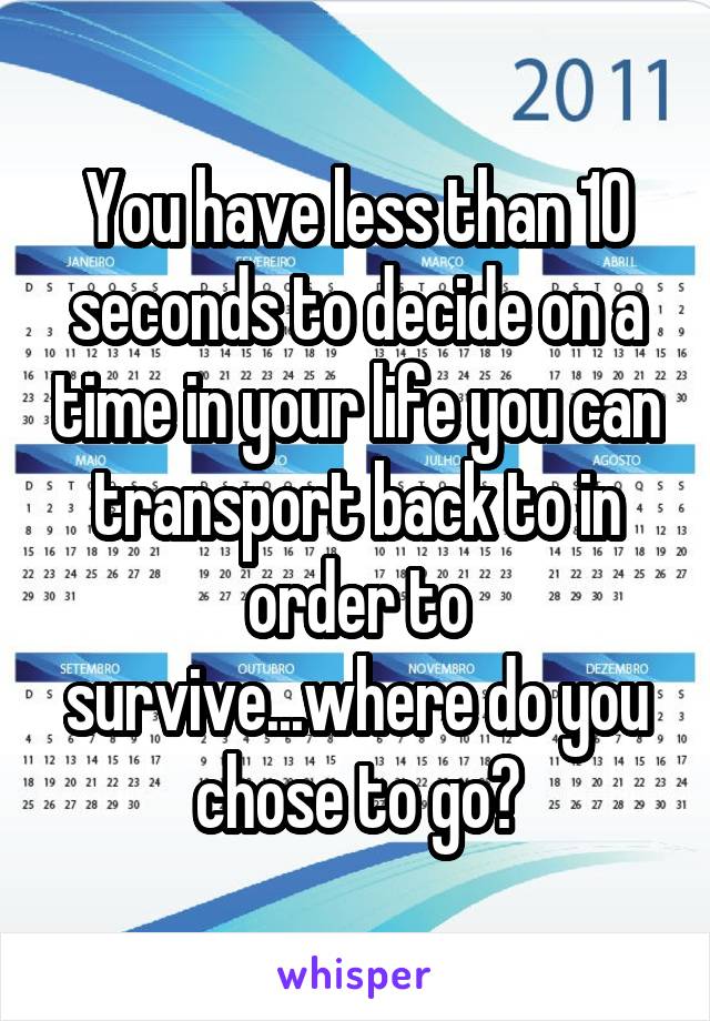 You have less than 10 seconds to decide on a time in your life you can transport back to in order to survive...where do you chose to go?