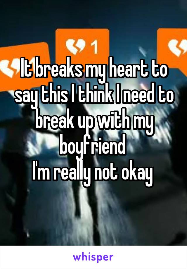 It breaks my heart to say this I think I need to break up with my boyfriend 
I'm really not okay 
