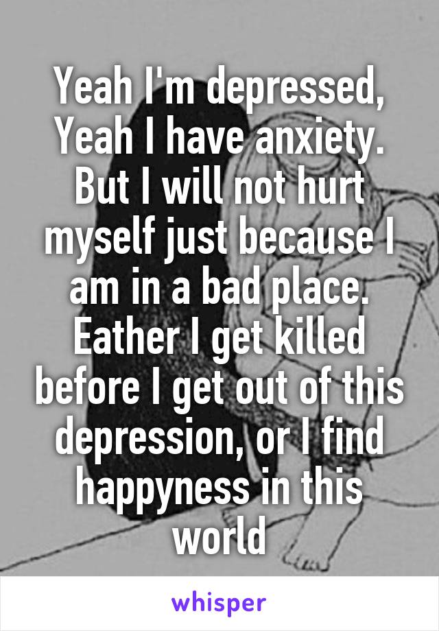 Yeah I'm depressed,
Yeah I have anxiety.
But I will not hurt myself just because I am in a bad place.
Eather I get killed before I get out of this depression, or I find happyness in this world